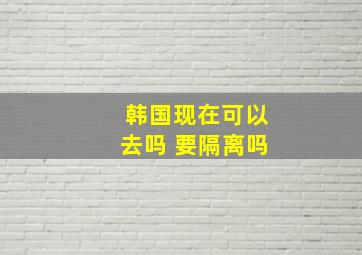 韩国现在可以去吗 要隔离吗